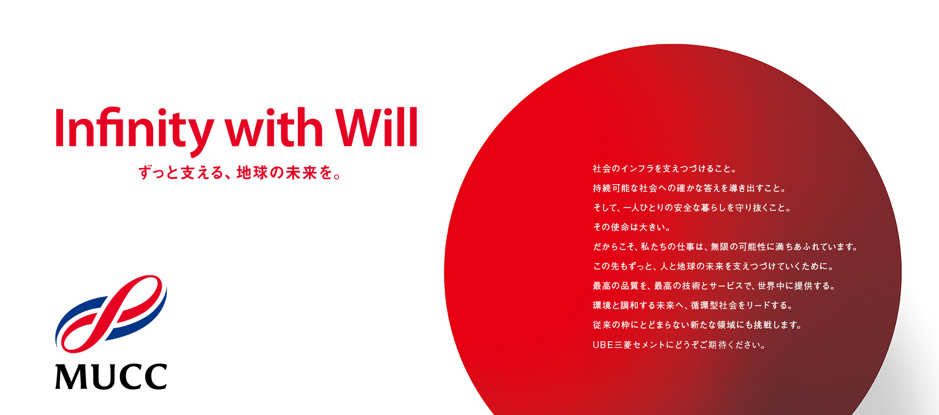 Infinity with Will ずっと支える、地球の未来を。 社会のインフラを支えつづけること。持続可能な社会への確かな答えを導き出すこと。そして、一人ひとりの安全な暮らしを守り抜くこと。その使命は大きい。だからこそ、私たちの仕事は、無限の可能性に満ちあふれています。この先もずっと、人と地球の未来を支えつづけていくために。最高の品質を、最高の技術とサービスで、世界中に提供する。環境と調和する未来へ、循環型社会をリードする。従来の枠にとどまらない新たな領域にも挑戦します。UBE三菱セメントにどうぞご期待ください。